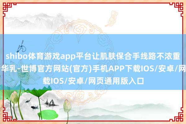 shibo体育游戏app平台让肌肤保合手线路不浓重；紧致抗皱精华乳-世博官方网站(官方)手机APP下载IOS/安卓/网页通用版入口