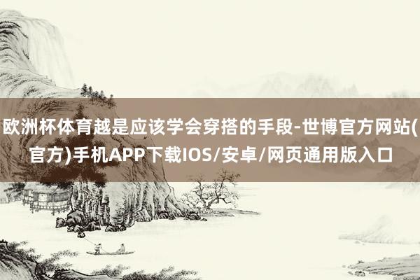 欧洲杯体育越是应该学会穿搭的手段-世博官方网站(官方)手机APP下载IOS/安卓/网页通用版入口