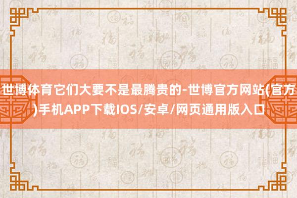 世博体育它们大要不是最腾贵的-世博官方网站(官方)手机APP下载IOS/安卓/网页通用版入口