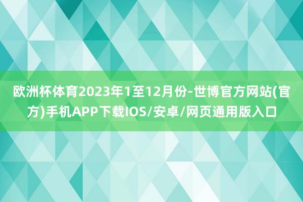 欧洲杯体育　　2023年1至12月份-世博官方网站(官方)手机APP下载IOS/安卓/网页通用版入口