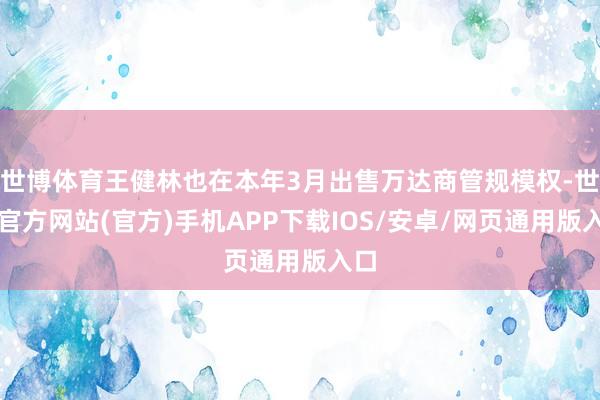 世博体育王健林也在本年3月出售万达商管规模权-世博官方网站(官方)手机APP下载IOS/安卓/网页通用版入口