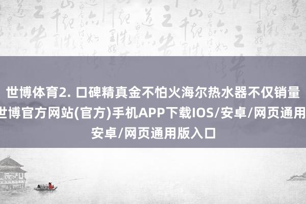 世博体育2. 口碑精真金不怕火海尔热水器不仅销量跨越-世博官方网站(官方)手机APP下载IOS/安卓/网页通用版入口