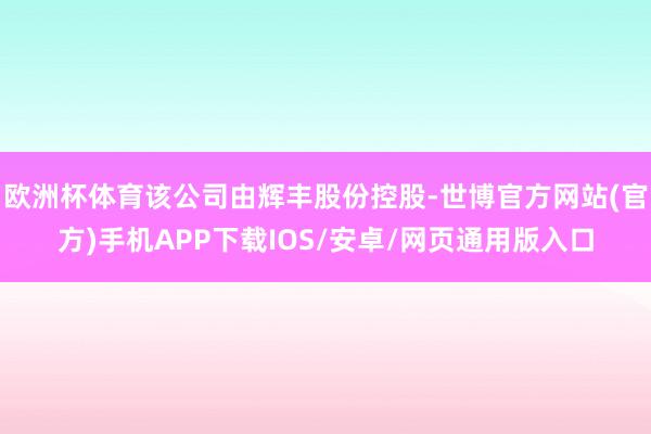 欧洲杯体育该公司由辉丰股份控股-世博官方网站(官方)手机APP下载IOS/安卓/网页通用版入口