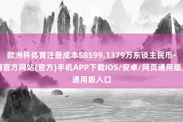 欧洲杯体育注册成本58599.1379万东谈主民币-世博官方网站(官方)手机APP下载IOS/安卓/网页通用版入口