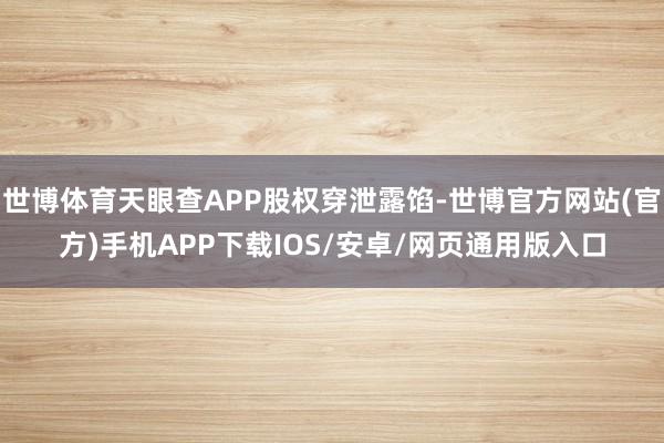 世博体育天眼查APP股权穿泄露馅-世博官方网站(官方)手机APP下载IOS/安卓/网页通用版入口