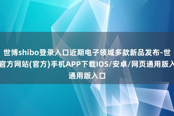 世博shibo登录入口近期电子领域多款新品发布-世博官方网站(官方)手机APP下载IOS/安卓/网页通用版入口