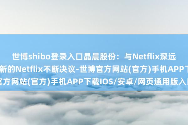 世博shibo登录入口晶晨股份：与Netflix深远政策配合，行将展示最新的Netflix不断决议-世博官方网站(官方)手机APP下载IOS/安卓/网页通用版入口