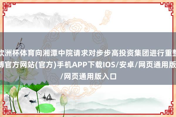 欧洲杯体育向湘潭中院请求对步步高投资集团进行重整-世博官方网站(官方)手机APP下载IOS/安卓/网页通用版入口