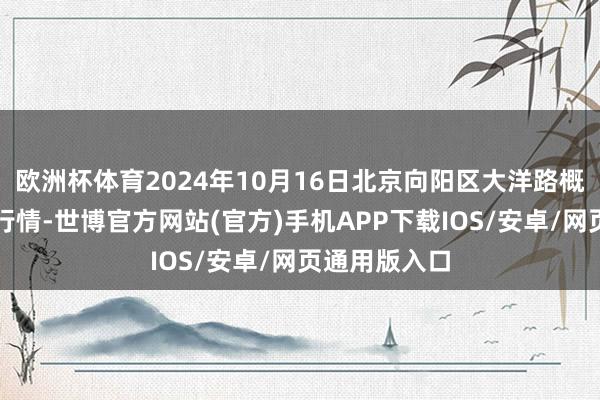 欧洲杯体育2024年10月16日北京向阳区大洋路概述市集价钱行情-世博官方网站(官方)手机APP下载IOS/安卓/网页通用版入口