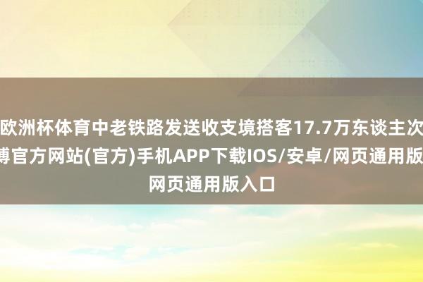 欧洲杯体育中老铁路发送收支境搭客17.7万东谈主次-世博官方网站(官方)手机APP下载IOS/安卓/网页通用版入口