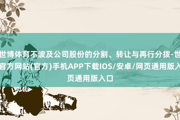 世博体育不波及公司股份的分割、转让与再行分拨-世博官方网站(官方)手机APP下载IOS/安卓/网页通用版入口