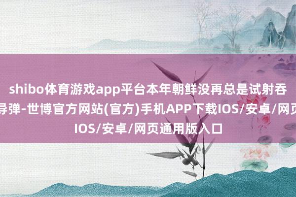 shibo体育游戏app平台本年朝鲜没再总是试射吞并种型号的导弹-世博官方网站(官方)手机APP下载IOS/安卓/网页通用版入口