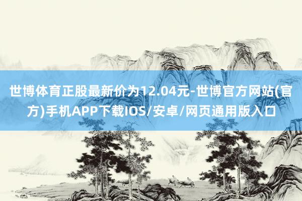 世博体育正股最新价为12.04元-世博官方网站(官方)手机APP下载IOS/安卓/网页通用版入口