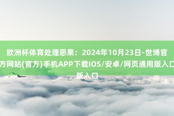 欧洲杯体育处理恶果：2024年10月23日-世博官方网站(官方)手机APP下载IOS/安卓/网页通用版入口