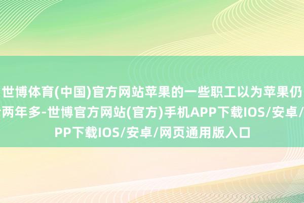 世博体育(中国)官方网站苹果的一些职工以为苹果仍过期行业当先者两年多-世博官方网站(官方)手机APP下载IOS/安卓/网页通用版入口