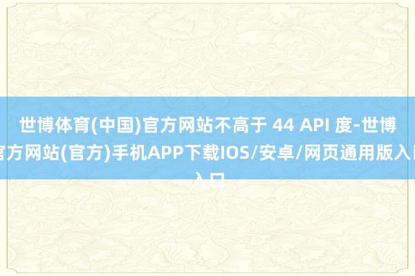 世博体育(中国)官方网站不高于 44 API 度-世博官方网站(官方)手机APP下载IOS/安卓/网页通用版入口