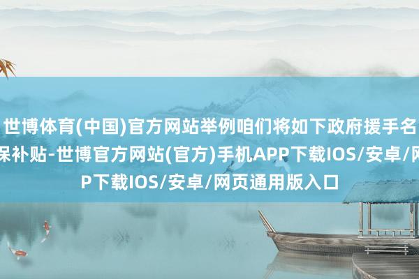 世博体育(中国)官方网站举例咱们将如下政府援手名录认定属于环保补贴-世博官方网站(官方)手机APP下载IOS/安卓/网页通用版入口