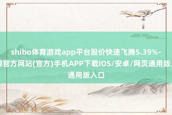 shibo体育游戏app平台股价快速飞腾5.39%-世博官方网站(官方)手机APP下载IOS/安卓/网页通用版入口