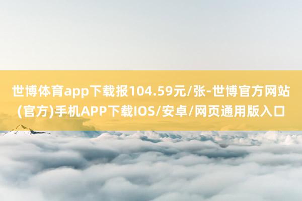 世博体育app下载报104.59元/张-世博官方网站(官方)手机APP下载IOS/安卓/网页通用版入口