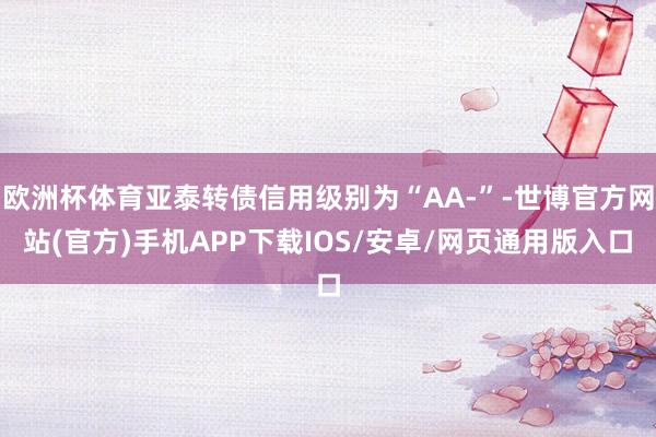 欧洲杯体育亚泰转债信用级别为“AA-”-世博官方网站(官方)手机APP下载IOS/安卓/网页通用版入口