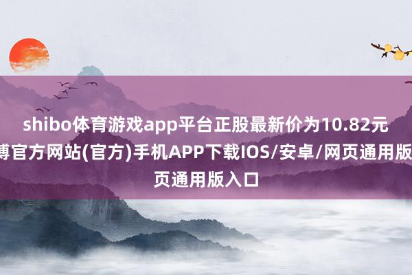 shibo体育游戏app平台正股最新价为10.82元-世博官方网站(官方)手机APP下载IOS/安卓/网页通用版入口