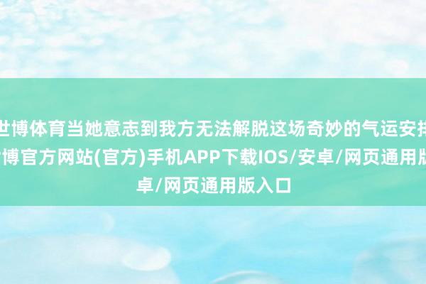 世博体育当她意志到我方无法解脱这场奇妙的气运安排时-世博官方网站(官方)手机APP下载IOS/安卓/网页通用版入口