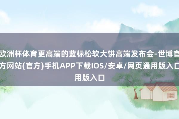 欧洲杯体育更高端的蓝标松软大饼高端发布会-世博官方网站(官方)手机APP下载IOS/安卓/网页通用版入口