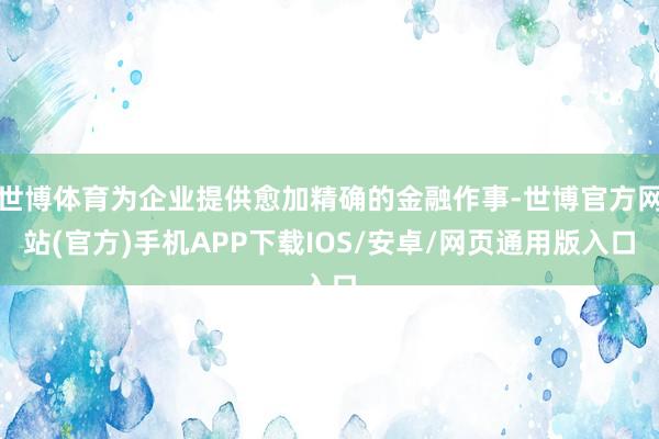 世博体育为企业提供愈加精确的金融作事-世博官方网站(官方)手机APP下载IOS/安卓/网页通用版入口