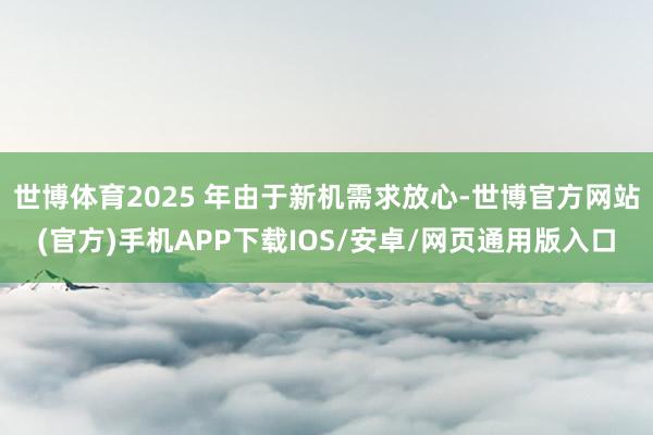 世博体育2025 年由于新机需求放心-世博官方网站(官方)手机APP下载IOS/安卓/网页通用版入口