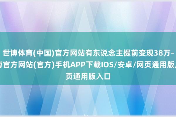 世博体育(中国)官方网站有东说念主提前变现38万-世博官方网站(官方)手机APP下载IOS/安卓/网页通用版入口