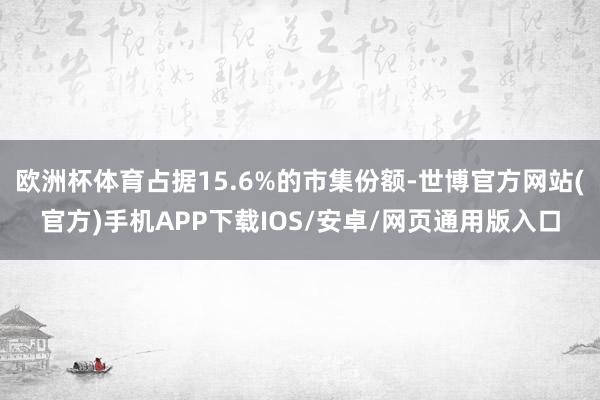 欧洲杯体育占据15.6%的市集份额-世博官方网站(官方)手机APP下载IOS/安卓/网页通用版入口