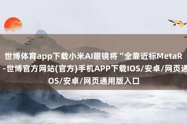 世博体育app下载小米AI眼镜将“全靠近标MetaRay-ban”-世博官方网站(官方)手机APP下载IOS/安卓/网页通用版入口