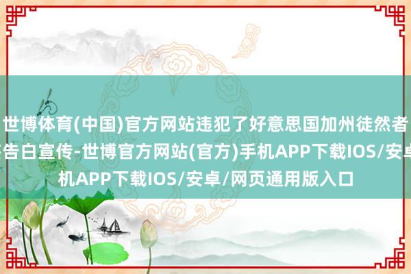 世博体育(中国)官方网站违犯了好意思国加州徒然者保护法并进行诞妄告白宣传-世博官方网站(官方)手机APP下载IOS/安卓/网页通用版入口