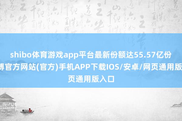 shibo体育游戏app平台最新份额达55.57亿份-世博官方网站(官方)手机APP下载IOS/安卓/网页通用版入口