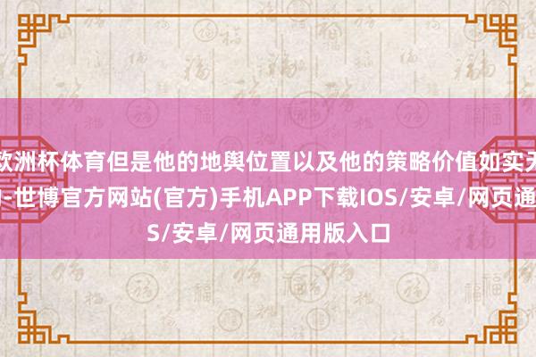 欧洲杯体育但是他的地舆位置以及他的策略价值如实无法掂量的-世博官方网站(官方)手机APP下载IOS/安卓/网页通用版入口