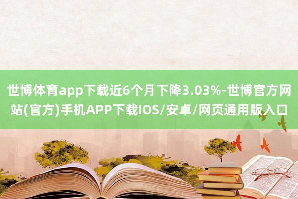 世博体育app下载近6个月下降3.03%-世博官方网站(官方)手机APP下载IOS/安卓/网页通用版入口