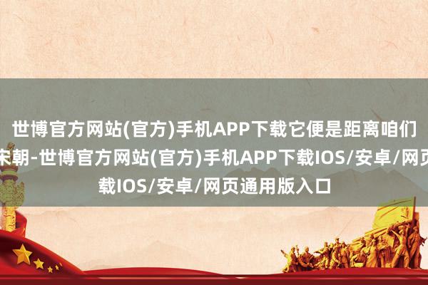 世博官方网站(官方)手机APP下载它便是距离咱们千年之遥的宋朝-世博官方网站(官方)手机APP下载IOS/安卓/网页通用版入口