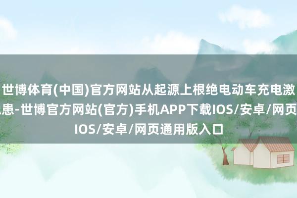 世博体育(中国)官方网站从起源上根绝电动车充电激勉的失火隐患-世博官方网站(官方)手机APP下载IOS/安卓/网页通用版入口