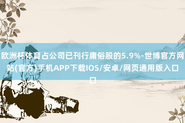 欧洲杯体育占公司已刊行庸俗股的5.9%-世博官方网站(官方)手机APP下载IOS/安卓/网页通用版入口