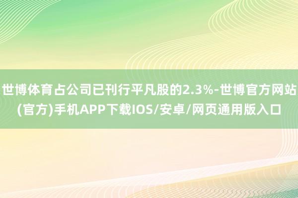 世博体育占公司已刊行平凡股的2.3%-世博官方网站(官方)手机APP下载IOS/安卓/网页通用版入口