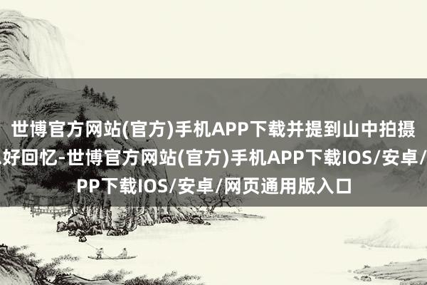 世博官方网站(官方)手机APP下载并提到山中拍摄的艰辛与好意思好回忆-世博官方网站(官方)手机APP下载IOS/安卓/网页通用版入口