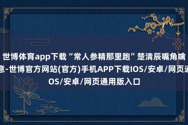 世博体育app下载“常人参精那里跑”楚清辰嘴角噙着一点笑意-世博官方网站(官方)手机APP下载IOS/安卓/网页通用版入口