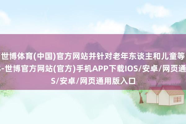 世博体育(中国)官方网站并针对老年东谈主和儿童等独特群体-世博官方网站(官方)手机APP下载IOS/安卓/网页通用版入口