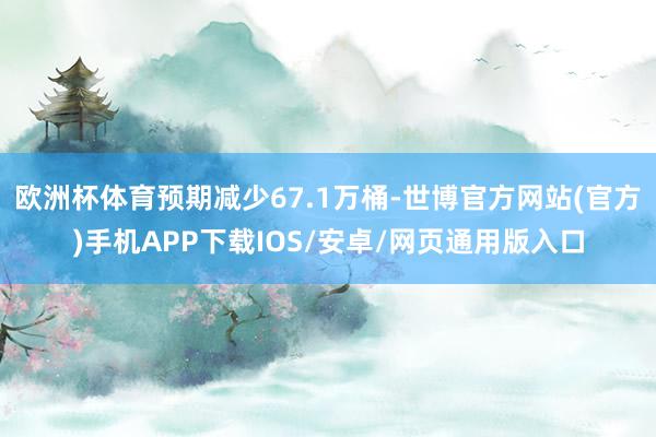 欧洲杯体育预期减少67.1万桶-世博官方网站(官方)手机APP下载IOS/安卓/网页通用版入口