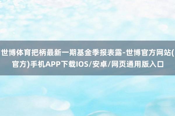 世博体育把柄最新一期基金季报表露-世博官方网站(官方)手机APP下载IOS/安卓/网页通用版入口