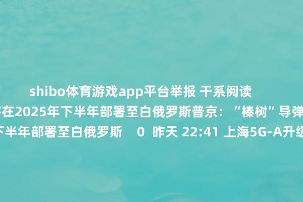 shibo体育游戏app平台举报 干系阅读      普京：“榛树”导弹系统可能将在2025年下半年部署至白俄罗斯普京：“榛树”导弹系统可能将在2025年下半年部署至白俄罗斯    0  昨天 22:41 上海5G-A升级行动忖度：到2026年5G个东谈主用户提高率超90%上海5G-A升级行动忖度：到2026年5G个东谈主用户提高率超90%    18  12-04 18:32 伊拉克向叙利亚约旦