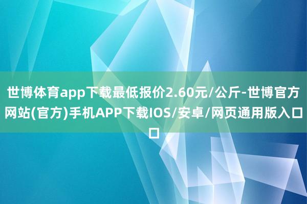 世博体育app下载最低报价2.60元/公斤-世博官方网站(官方)手机APP下载IOS/安卓/网页通用版入口