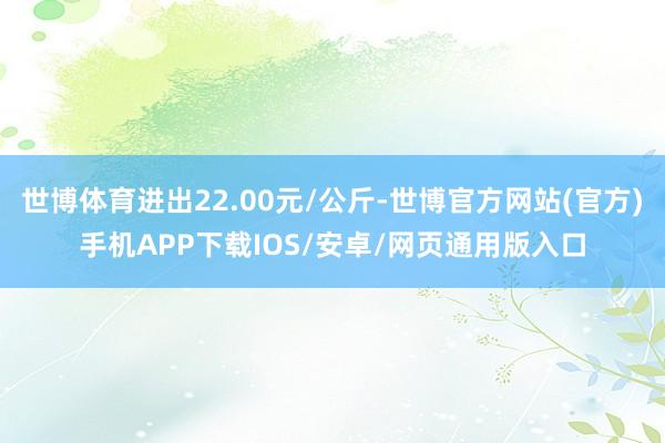 世博体育进出22.00元/公斤-世博官方网站(官方)手机APP下载IOS/安卓/网页通用版入口