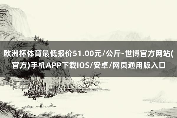 欧洲杯体育最低报价51.00元/公斤-世博官方网站(官方)手机APP下载IOS/安卓/网页通用版入口