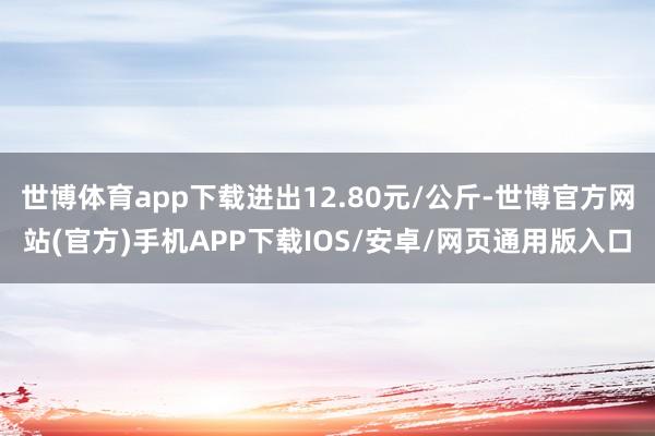 世博体育app下载进出12.80元/公斤-世博官方网站(官方)手机APP下载IOS/安卓/网页通用版入口